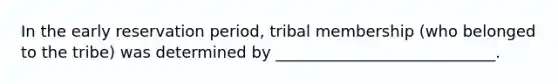 In the early reservation period, tribal membership (who belonged to the tribe) was determined by ____________________________.