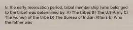 In the early reservation period, tribal membership (who belonged to the tribe) was determined by: A) The tribes B) The U.S Army C) The women of the tribe D) The Bureau of Indian Affairs E) Who the father was