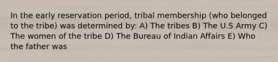 In the early reservation period, tribal membership (who belonged to the tribe) was determined by: A) The tribes B) The U.S Army C) The women of the tribe D) The Bureau of Indian Affairs E) Who the father was