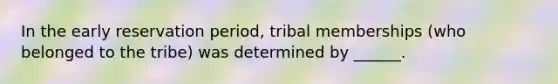 In the early reservation period, tribal memberships (who belonged to the tribe) was determined by ______.