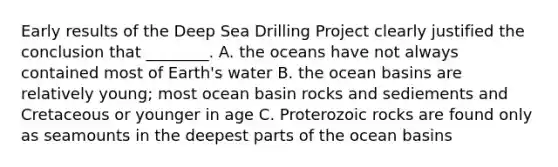 Early results of the Deep Sea Drilling Project clearly justified the conclusion that ________. A. the oceans have not always contained most of Earth's water B. the ocean basins are relatively young; most ocean basin rocks and sediements and Cretaceous or younger in age C. Proterozoic rocks are found only as seamounts in the deepest parts of the ocean basins