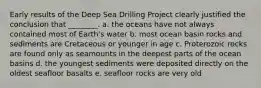 Early results of the Deep Sea Drilling Project clearly justified the conclusion that ________. a. the oceans have not always contained most of Earth's water b. most ocean basin rocks and sediments are Cretaceous or younger in age c. Proterozoic rocks are found only as seamounts in the deepest parts of the ocean basins d. the youngest sediments were deposited directly on the oldest seafloor basalts e. seafloor rocks are very old