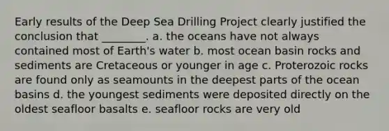 Early results of the Deep Sea Drilling Project clearly justified the conclusion that ________. a. the oceans have not always contained most of Earth's water b. most ocean basin rocks and sediments are Cretaceous or younger in age c. Proterozoic rocks are found only as seamounts in the deepest parts of the ocean basins d. the youngest sediments were deposited directly on the oldest seafloor basalts e. seafloor rocks are very old