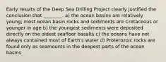 Early results of the Deep Sea Drilling Project clearly justified the conclusion that ________. a) the ocean basins are relatively young; most ocean basin rocks and sediments are Cretaceous or younger in age b) the youngest sediments were deposited directly on the oldest seafloor basalts c) the oceans have not always contained most of Earth's water d) Proterozoic rocks are found only as seamounts in the deepest parts of the ocean basins