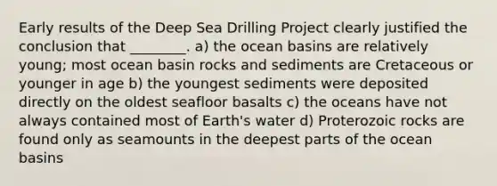 Early results of the Deep Sea Drilling Project clearly justified the conclusion that ________. a) the ocean basins are relatively young; most ocean basin rocks and sediments are Cretaceous or younger in age b) the youngest sediments were deposited directly on the oldest seafloor basalts c) the oceans have not always contained most of Earth's water d) Proterozoic rocks are found only as seamounts in the deepest parts of the ocean basins