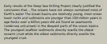 Early results of the Deep Sea Drilling Project clearly justified the conclusion that... The oceans have not always contained most of Earth's water The ocean basins are relatively young; most ocean basin rocks and sediments are younger than 150 million years in age Rocks over a billion years old are found as seamounts (undersea volcanoes) in the deepest parts of the ocean basins The youngest seafloor sediments directly overlie the oldest oceanic crust while the oldest sediments directly overlie the youngest crust.