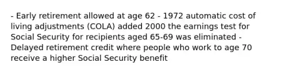 - Early retirement allowed at age 62 - 1972 automatic cost of living adjustments (COLA) added 2000 the earnings test for Social Security for recipients aged 65-69 was eliminated - Delayed retirement credit where people who work to age 70 receive a higher Social Security benefit