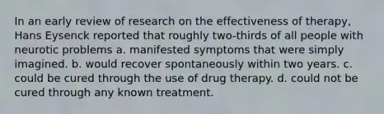 In an early review of research on the effectiveness of therapy, Hans Eysenck reported that roughly two-thirds of all people with neurotic problems a. manifested symptoms that were simply imagined. b. would recover spontaneously within two years. c. could be cured through the use of drug therapy. d. could not be cured through any known treatment.