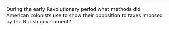 During the early Revolutionary period what methods did American colonists use to show their opposition to taxes imposed by the British government?