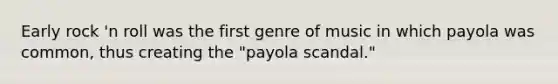 Early rock 'n roll was the first genre of music in which payola was common, thus creating the "payola scandal."