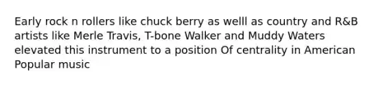 Early rock n rollers like chuck berry as welll as country and R&B artists like Merle Travis, T-bone Walker and Muddy Waters elevated this instrument to a position Of centrality in American Popular music