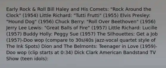 Early Rock & Roll Bill Haley and His Comets: "Rock Around the Clock" (1954) Little Richard: "Tutti Frutti" (1955) Elvis Presley: "Hound Dog" (1956) Chuck Berry: "Roll Over Beethoven" (1956) Jerry Lee Lewis: "Great Balls of Fire" (1957) Little Richard: Lucille (1957) Buddy Holly: Peggy Sue (1957) The Silhouettes: Get a Job (1957)-Doo wop (compare to 30s/40s jazz-vocal quartet style of The Ink Spots) Dion and The Belmonts: Teenager in Love (1959)-Doo wop (clip starts at 0:34) Dick Clark American Bandstand TV Show (teen idols):