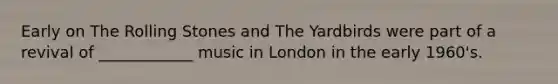 Early on The Rolling Stones and The Yardbirds were part of a revival of ____________ music in London in the early 1960's.