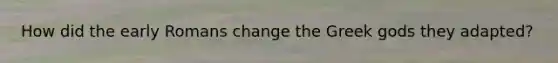 How did the early Romans change the Greek gods they adapted?