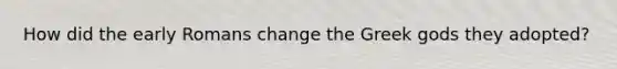 How did the early Romans change the Greek gods they adopted?
