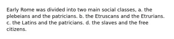 Early Rome was divided into two main social classes, a. the plebeians and the patricians. b. the Etruscans and the Etrurians. c. the Latins and the patricians. d. the slaves and the free citizens.