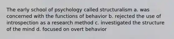 The early school of psychology called structuralism a. was concerned with the functions of behavior b. rejected the use of introspection as a research method c. investigated the structure of the mind d. focused on overt behavior