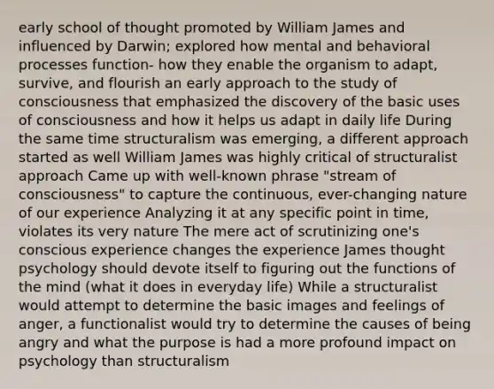 early school of thought promoted by William James and influenced by Darwin; explored how mental and behavioral processes function- how they enable the organism to adapt, survive, and flourish an early approach to the study of consciousness that emphasized the discovery of the basic uses of consciousness and how it helps us adapt in daily life During the same time structuralism was emerging, a different approach started as well William James was highly critical of structuralist approach Came up with well-known phrase "stream of consciousness" to capture the continuous, ever-changing nature of our experience Analyzing it at any specific point in time, violates its very nature The mere act of scrutinizing one's conscious experience changes the experience James thought psychology should devote itself to figuring out the functions of the mind (what it does in everyday life) While a structuralist would attempt to determine the basic images and feelings of anger, a functionalist would try to determine the causes of being angry and what the purpose is had a more profound impact on psychology than structuralism