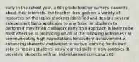 early in the school year, a 6th grade teacher surveys students about their interests. the teacher then gathers a variety of resources on the topics students identified and designs several independent tasks applicable to any topic for students to perform if they finish classwork early. this approach is likely to be most effective in promoting which of the following outcomes? a) communicating high expectations for student achievement b) enhancing students' motivation to pursue learning for its own sake c) helping students apply learned skills in new contexts d) providing students with an individualized curriculum 60