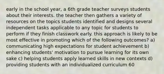 early in the school year, a 6th grade teacher surveys students about their interests. the teacher then gathers a variety of resources on the topics students identified and designs several independent tasks applicable to any topic for students to perform if they finish classwork early. this approach is likely to be most effective in promoting which of the following outcomes? a) communicating high expectations for student achievement b) enhancing students' motivation to pursue learning for its own sake c) helping students apply learned skills in new contexts d) providing students with an individualized curriculum 60