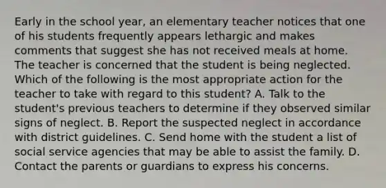 Early in the school year, an elementary teacher notices that one of his students frequently appears lethargic and makes comments that suggest she has not received meals at home. The teacher is concerned that the student is being neglected. Which of the following is the most appropriate action for the teacher to take with regard to this student? A. Talk to the student's previous teachers to determine if they observed similar signs of neglect. B. Report the suspected neglect in accordance with district guidelines. C. Send home with the student a list of social service agencies that may be able to assist the family. D. Contact the parents or guardians to express his concerns.