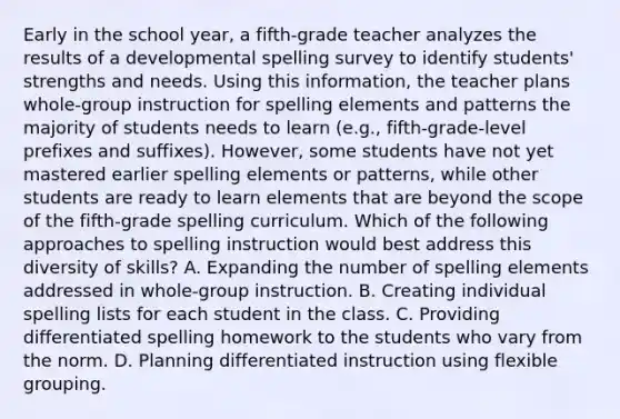 Early in the school year, a fifth-grade teacher analyzes the results of a developmental spelling survey to identify students' strengths and needs. Using this information, the teacher plans whole-group instruction for spelling elements and patterns the majority of students needs to learn (e.g., fifth-grade-level prefixes and suffixes). However, some students have not yet mastered earlier spelling elements or patterns, while other students are ready to learn elements that are beyond the scope of the fifth-grade spelling curriculum. Which of the following approaches to spelling instruction would best address this diversity of skills? A. Expanding the number of spelling elements addressed in whole-group instruction. B. Creating individual spelling lists for each student in the class. C. Providing differentiated spelling homework to the students who vary from the norm. D. Planning differentiated instruction using flexible grouping.