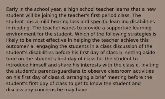 Early in the school year, a high school teacher learns that a new student will be joining the teacher's first-period class. The student has a mild hearing loss and specific learning disabilities in reading. The teacher wants to provide a supportive learning environment for the student. Which of the following strategies is likely to be most effective in helping the teacher achieve this outcome? a. engaging the students in a class discussion of the student's disabilities before his first day of class b. setting aside time on the student's first day of class for the student to introduce himself and share his interests with the class c. inviting the student's parents/guardians to observe classroom activities on his first day of class d. arranging a brief meeting before the student's first day of class to get to know the student and discuss any concerns he may have