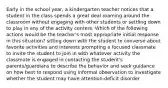 Early in the school year, a kindergarten teacher notices that a student in the class spends a great deal roaming around the classroom without engaging with other students or settling down to play in any of the activity centers. Which of the following actions would be the teacher's most appropriate initial response in this situation? sitting down with the student to converse about favorite activities and interests prompting a focused classmate to invite the student to join in with whatever activity the classmate is engaged in contacting the student's parents/guardians to describe the behavior and seek guidance on how best to respond using informal observation to investigate whether the student may have attention-deficit disorder