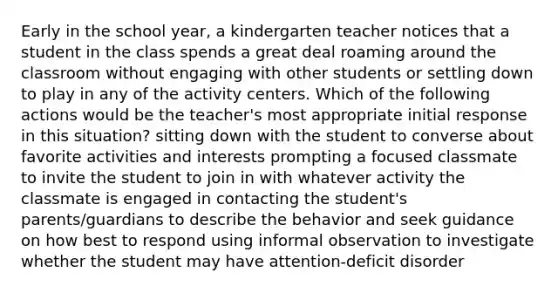 Early in the school year, a kindergarten teacher notices that a student in the class spends a great deal roaming around the classroom without engaging with other students or settling down to play in any of the activity centers. Which of the following actions would be the teacher's most appropriate initial response in this situation? sitting down with the student to converse about favorite activities and interests prompting a focused classmate to invite the student to join in with whatever activity the classmate is engaged in contacting the student's parents/guardians to describe the behavior and seek guidance on how best to respond using informal observation to investigate whether the student may have attention-deficit disorder