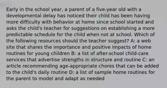 Early in the school year, a parent of a five-year old with a developmental delay has noticed their child has been having more difficulty with behavior at home since school started and asks the child's teacher for suggestions on establishing a more predictable schedule for the child when not at school. Which of the following resources should the teacher suggest? A: a web site that shares the importance and positive impacts of home routines for young children B: a list of after-school child-care services that advertise strengths in structure and routine C: an article recommending age-appropriate chores that can be added to the child's daily routine D: a list of sample home routines for the parent to model and adapt as needed