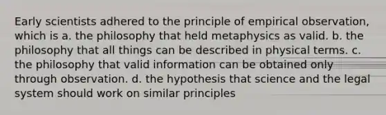 Early scientists adhered to the principle of empirical observation, which is a. the philosophy that held metaphysics as valid. b. the philosophy that all things can be described in physical terms. c. the philosophy that valid information can be obtained only through observation. d. the hypothesis that science and the legal system should work on similar principles