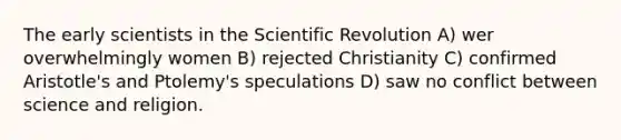 The early scientists in the Scientific Revolution A) wer overwhelmingly women B) rejected Christianity C) confirmed Aristotle's and Ptolemy's speculations D) saw no conflict between science and religion.