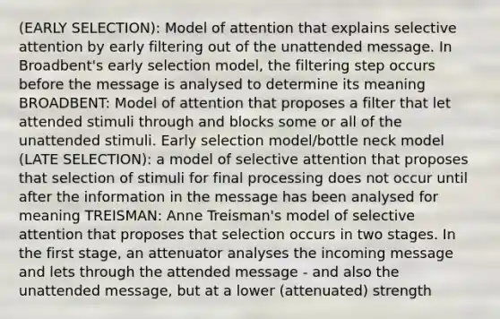 (EARLY SELECTION): Model of attention that explains selective attention by early filtering out of the unattended message. In Broadbent's early selection model, the filtering step occurs before the message is analysed to determine its meaning BROADBENT: Model of attention that proposes a filter that let attended stimuli through and blocks some or all of the unattended stimuli. Early selection model/bottle neck model (LATE SELECTION): a model of selective attention that proposes that selection of stimuli for final processing does not occur until after the information in the message has been analysed for meaning TREISMAN: Anne Treisman's model of selective attention that proposes that selection occurs in two stages. In the first stage, an attenuator analyses the incoming message and lets through the attended message - and also the unattended message, but at a lower (attenuated) strength