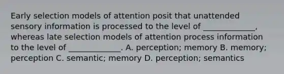 Early selection models of attention posit that unattended sensory information is processed to the level of _____________, whereas late selection models of attention process information to the level of _____________. A. perception; memory B. memory; perception C. semantic; memory D. perception; semantics