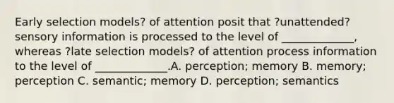 Early selection models? of attention posit that ?unattended? sensory information is processed to the level of _____________, whereas ?late selection models? of attention process information to the level of _____________.A. perception; memory B. memory; perception C. semantic; memory D. perception; semantics