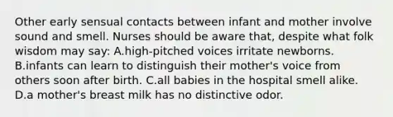 Other early sensual contacts between infant and mother involve sound and smell. Nurses should be aware that, despite what folk wisdom may say: A.high-pitched voices irritate newborns. B.infants can learn to distinguish their mother's voice from others soon after birth. C.all babies in the hospital smell alike. D.a mother's breast milk has no distinctive odor.