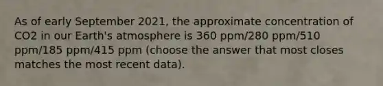 As of early September 2021, the approximate concentration of CO2 in our Earth's atmosphere is 360 ppm/280 ppm/510 ppm/185 ppm/415 ppm (choose the answer that most closes matches the most recent data).