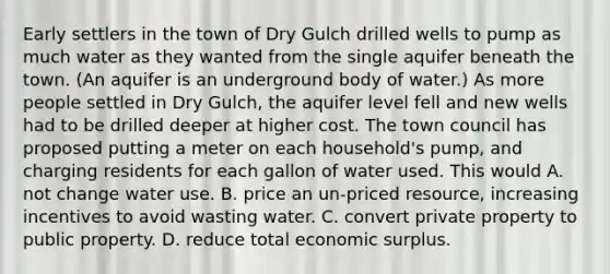 Early settlers in the town of Dry Gulch drilled wells to pump as much water as they wanted from the single aquifer beneath the town. (An aquifer is an underground body of water.) As more people settled in Dry Gulch, the aquifer level fell and new wells had to be drilled deeper at higher cost. The town council has proposed putting a meter on each household's pump, and charging residents for each gallon of water used. This would A. not change water use. B. price an un-priced resource, increasing incentives to avoid wasting water. C. convert private property to public property. D. reduce total economic surplus.