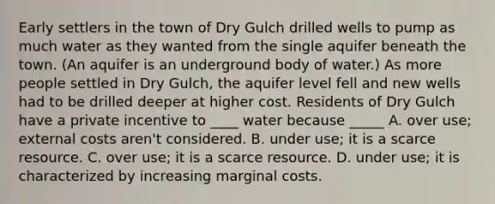 Early settlers in the town of Dry Gulch drilled wells to pump as much water as they wanted from the single aquifer beneath the town. (An aquifer is an underground body of water.) As more people settled in Dry Gulch, the aquifer level fell and new wells had to be drilled deeper at higher cost. Residents of Dry Gulch have a private incentive to ____ water because _____ A. over use; external costs aren't considered. B. under use; it is a scarce resource. C. over use; it is a scarce resource. D. under use; it is characterized by increasing marginal costs.