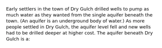 Early settlers in the town of Dry Gulch drilled wells to pump as much water as they wanted from the single aquifer beneath the town. (An aquifer is an underground body of water.) As more people settled in Dry Gulch, the aquifer level fell and new wells had to be drilled deeper at higher cost. The aquifer beneath Dry Gulch is a: