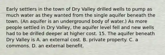 Early settlers in the town of Dry Valley drilled wells to pump as much water as they wanted from the single aquifer beneath the town. (An aquifer is an underground body of water.) As more people settled in Dry Valley, the aquifer level fell and new wells had to be drilled deeper at higher cost. 15. The aquifer beneath Dry Valley is A. an external cost. B. private property. C. a commons. D. an external benefit.