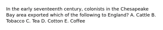 In the early seventeenth century, colonists in the Chesapeake Bay area exported which of the following to England? A. Cattle B. Tobacco C. Tea D. Cotton E. Coffee