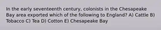 In the early seventeenth century, colonists in the Chesapeake Bay area exported which of the following to England? A) Cattle B) Tobacco C) Tea D) Cotton E) Chesapeake Bay