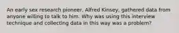 An early sex research pioneer, Alfred Kinsey, gathered data from anyone willing to talk to him. Why was using this interview technique and collecting data in this way was a problem?