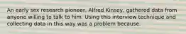 An early sex research pioneer, Alfred Kinsey, gathered data from anyone willing to talk to him. Using this interview technique and collecting data in this way was a problem because.