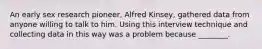 An early sex research pioneer, Alfred Kinsey, gathered data from anyone willing to talk to him. Using this interview technique and collecting data in this way was a problem because ________.