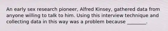 An early sex research pioneer, Alfred Kinsey, gathered data from anyone willing to talk to him. Using this interview technique and collecting data in this way was a problem because ________.