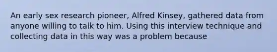 An early sex research pioneer, Alfred Kinsey, gathered data from anyone willing to talk to him. Using this interview technique and collecting data in this way was a problem because