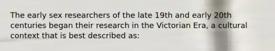 The early sex researchers of the late 19th and early 20th centuries began their research in the Victorian Era, a cultural context that is best described as: