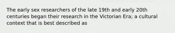 The early sex researchers of the late 19th and early 20th centuries began their research in the Victorian Era; a cultural context that is best described as